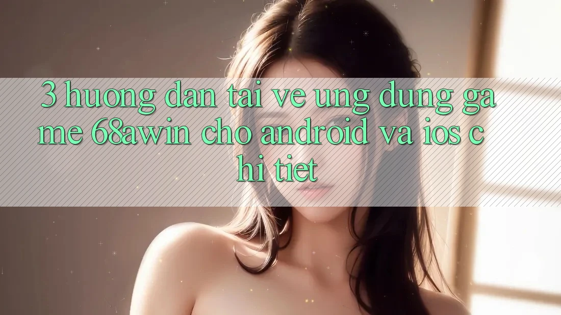 3. Hướng Dẫn Tải về Ứng dụng Game 68awin Cho Android Và iOS Chi Tiết