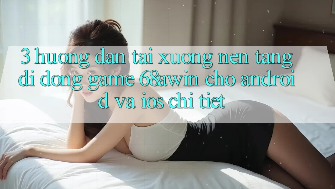 3. Hướng Dẫn Tải xuống Nền tảng di động Game 68awin Cho Android Và iOS Chi Tiết
