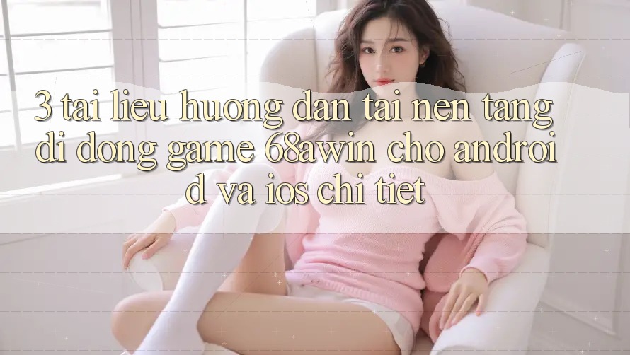 3. Tài liệu hướng dẫn Tải Nền tảng di động Game 68awin Cho Android Và iOS Chi Tiết