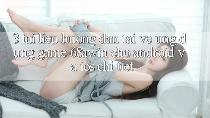 3. Tài liệu hướng dẫn Tải về Ứng dụng Game 68awin Cho Android Và iOS Chi Tiết