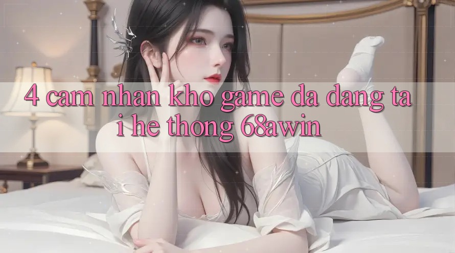 4. Cảm nhận Kho Game Đa Dạng Tại Hệ thống 68awin