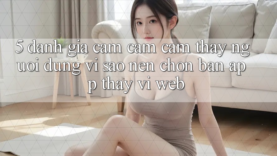 5. Đánh Giá Cảm cảm cảm thấy Người Dùng: Vì Sao Nên Chọn Bản App Thay Vì Web?