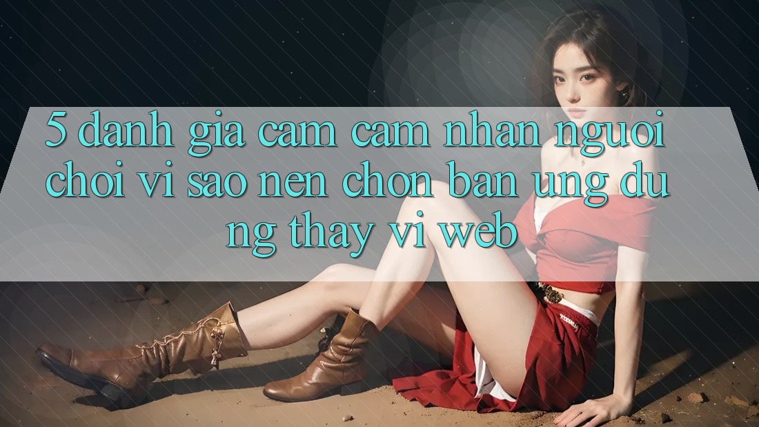 5. Đánh Giá Cảm cảm nhận Người chơi: Vì Sao Nên Chọn Bản Ứng dụng Thay Vì Web?