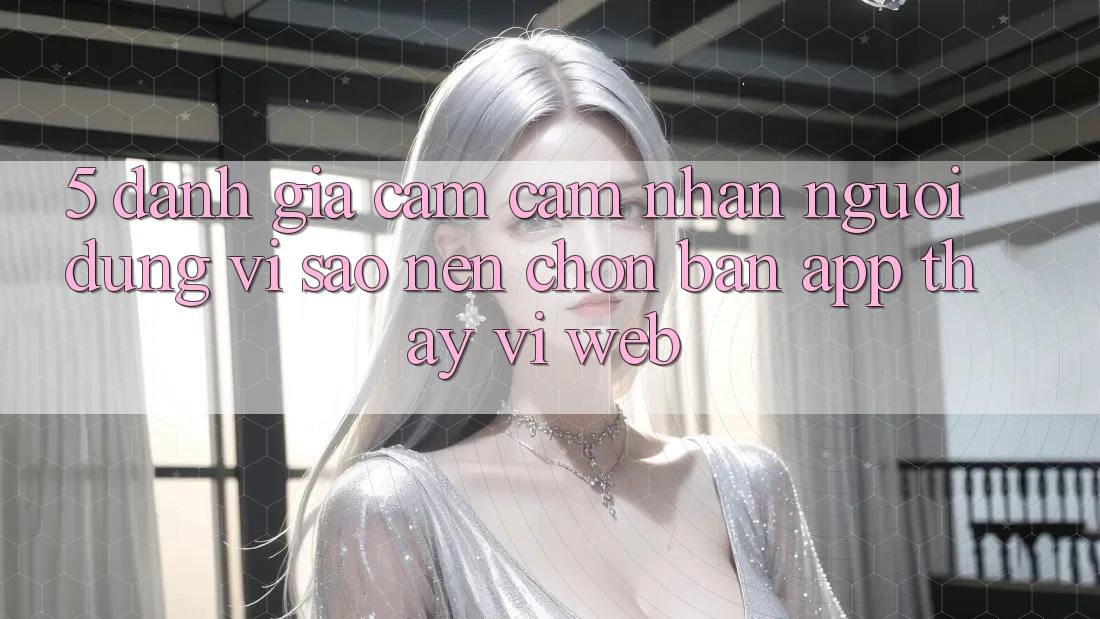5. Đánh Giá Cảm cảm nhận Người Dùng: Vì Sao Nên Chọn Bản App Thay Vì Web?