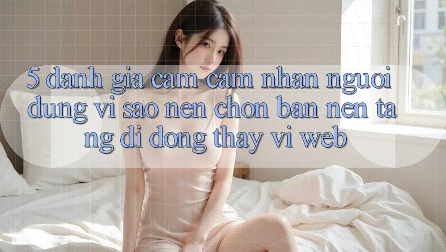 5. Đánh Giá Cảm cảm nhận Người Dùng: Vì Sao Nên Chọn Bản Nền tảng di động Thay Vì Web? 5. Đánh Giá Cảm cảm nhận Người Dùng: Vì Sao Nên Chọn Bản Nền tảng di động Thay Vì Web?