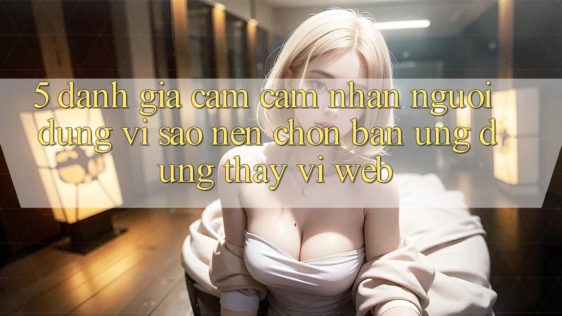 5. Đánh Giá Cảm cảm nhận Người Dùng: Vì Sao Nên Chọn Bản Ứng dụng Thay Vì Web?
