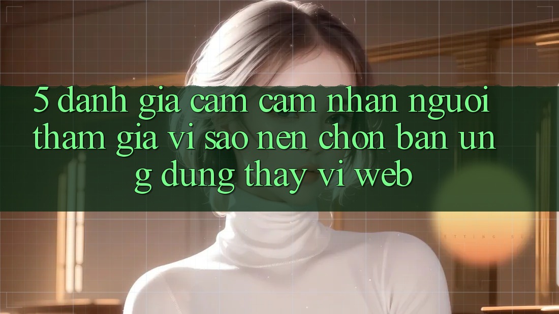 5. Đánh Giá Cảm cảm nhận Người tham gia: Vì Sao Nên Chọn Bản Ứng dụng Thay Vì Web?