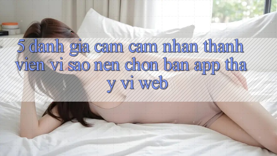 5. Đánh Giá Cảm cảm nhận Thành viên: Vì Sao Nên Chọn Bản App Thay Vì Web? 5. Đánh Giá Cảm cảm nhận Thành viên: Vì Sao Nên Chọn Bản App Thay Vì Web?