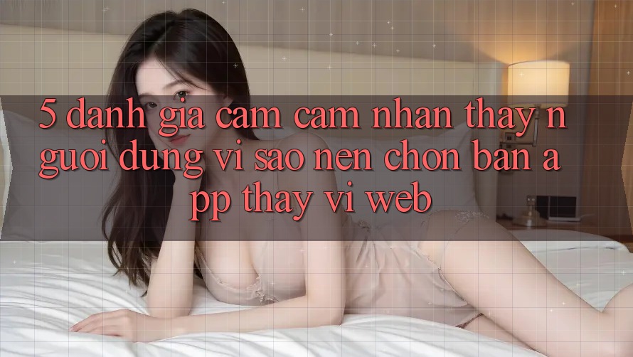 5. Đánh Giá Cảm cảm nhận thấy Người Dùng: Vì Sao Nên Chọn Bản App Thay Vì Web? 5. Đánh Giá Cảm cảm nhận thấy Người Dùng: Vì Sao Nên Chọn Bản App Thay Vì Web?