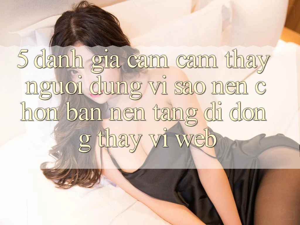 5. Đánh Giá Cảm cảm thấy Người Dùng: Vì Sao Nên Chọn Bản Nền tảng di động Thay Vì Web?