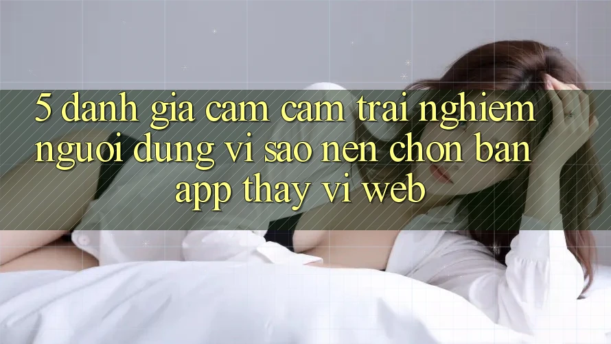 5. Đánh Giá Cảm cảm trải nghiệm Người Dùng: Vì Sao Nên Chọn Bản App Thay Vì Web?