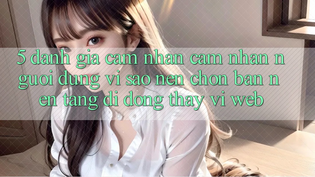 5. Đánh Giá Cảm nhận cảm nhận Người Dùng: Vì Sao Nên Chọn Bản Nền tảng di động Thay Vì Web?