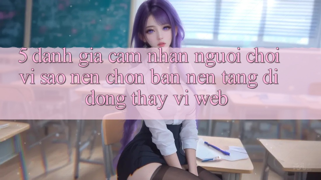 5. Đánh Giá Cảm nhận Người chơi: Vì Sao Nên Chọn Bản Nền tảng di động Thay Vì Web? 5. Đánh Giá Cảm nhận Người chơi: Vì Sao Nên Chọn Bản Nền tảng di động Thay Vì Web?