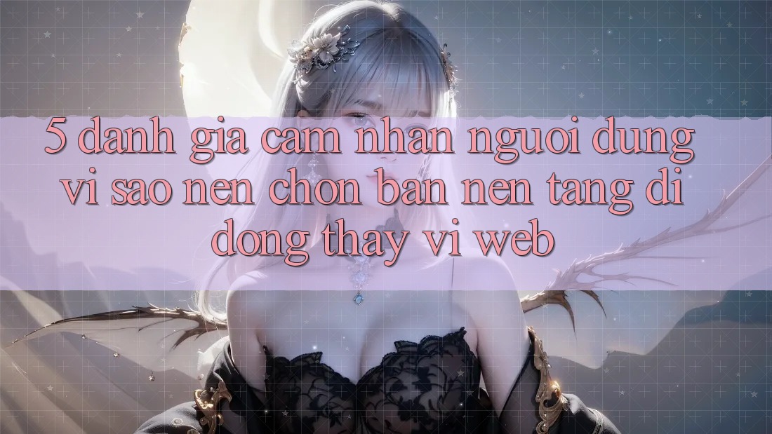 5. Đánh Giá Cảm nhận Người Dùng: Vì Sao Nên Chọn Bản Nền tảng di động Thay Vì Web?