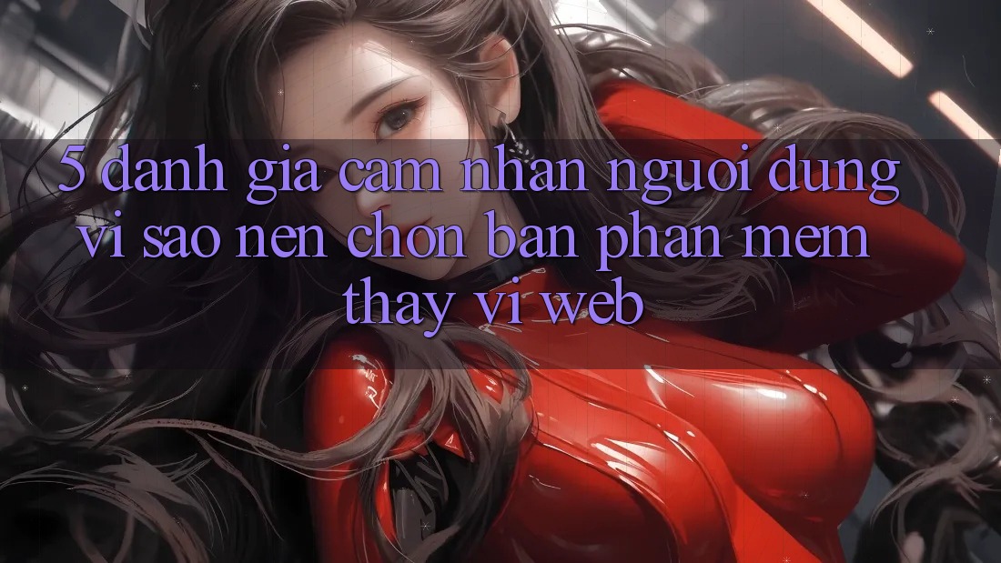 5. Đánh Giá Cảm nhận Người Dùng: Vì Sao Nên Chọn Bản Phần mềm Thay Vì Web? 5. Đánh Giá Cảm nhận Người Dùng: Vì Sao Nên Chọn Bản Phần mềm Thay Vì Web?