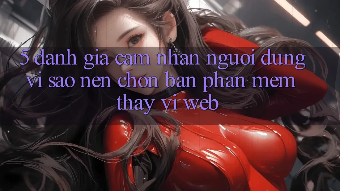 5. Đánh Giá Cảm nhận Người Dùng: Vì Sao Nên Chọn Bản Phần mềm Thay Vì Web?