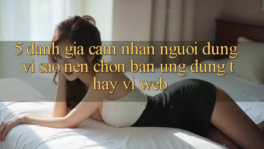 5. Đánh Giá Cảm nhận Người Dùng: Vì Sao Nên Chọn Bản Ứng dụng Thay Vì Web?