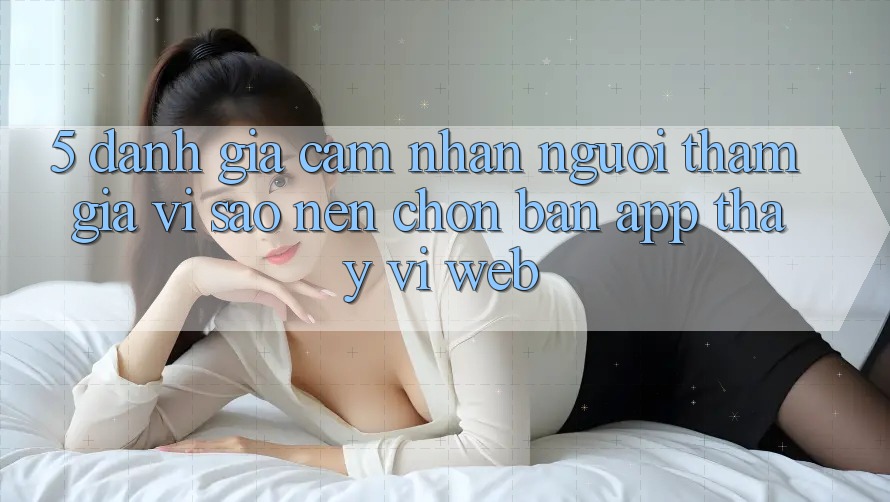 5. Đánh Giá Cảm nhận Người tham gia: Vì Sao Nên Chọn Bản App Thay Vì Web?