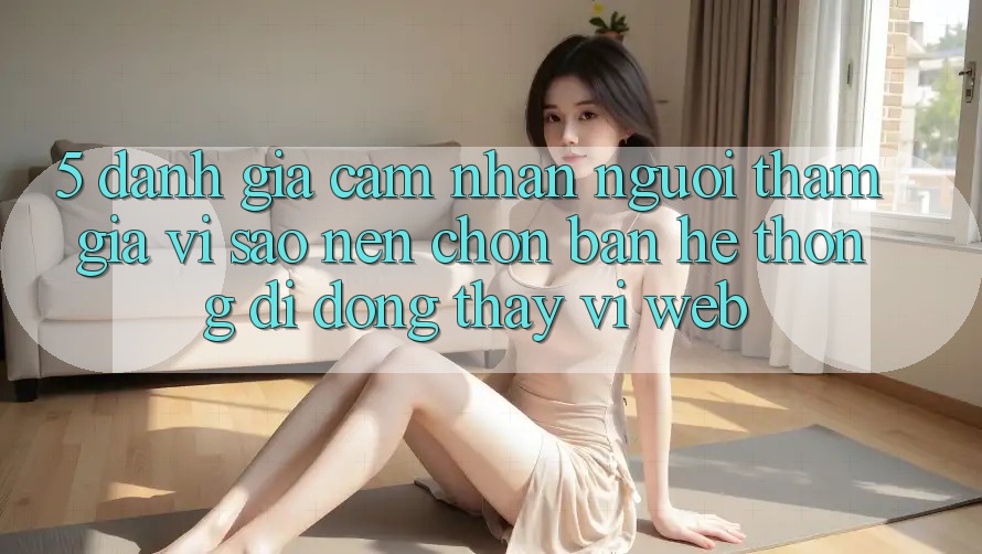 5. Đánh Giá Cảm nhận Người tham gia: Vì Sao Nên Chọn Bản Hệ thống di động Thay Vì Web?