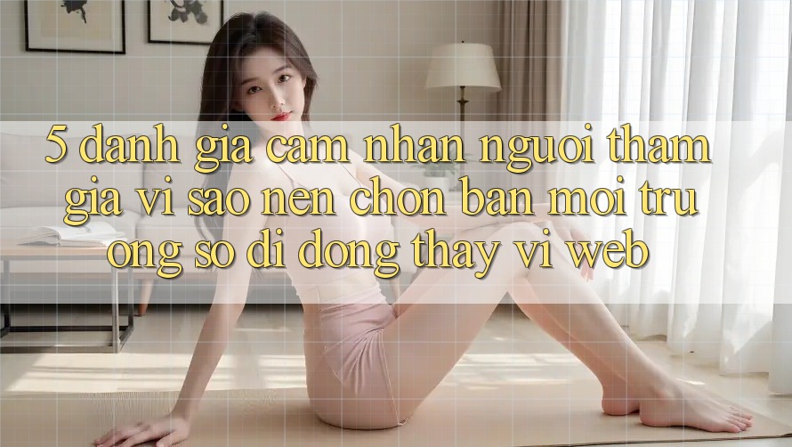 5. Đánh Giá Cảm nhận Người tham gia: Vì Sao Nên Chọn Bản Môi trường số di động Thay Vì Web?