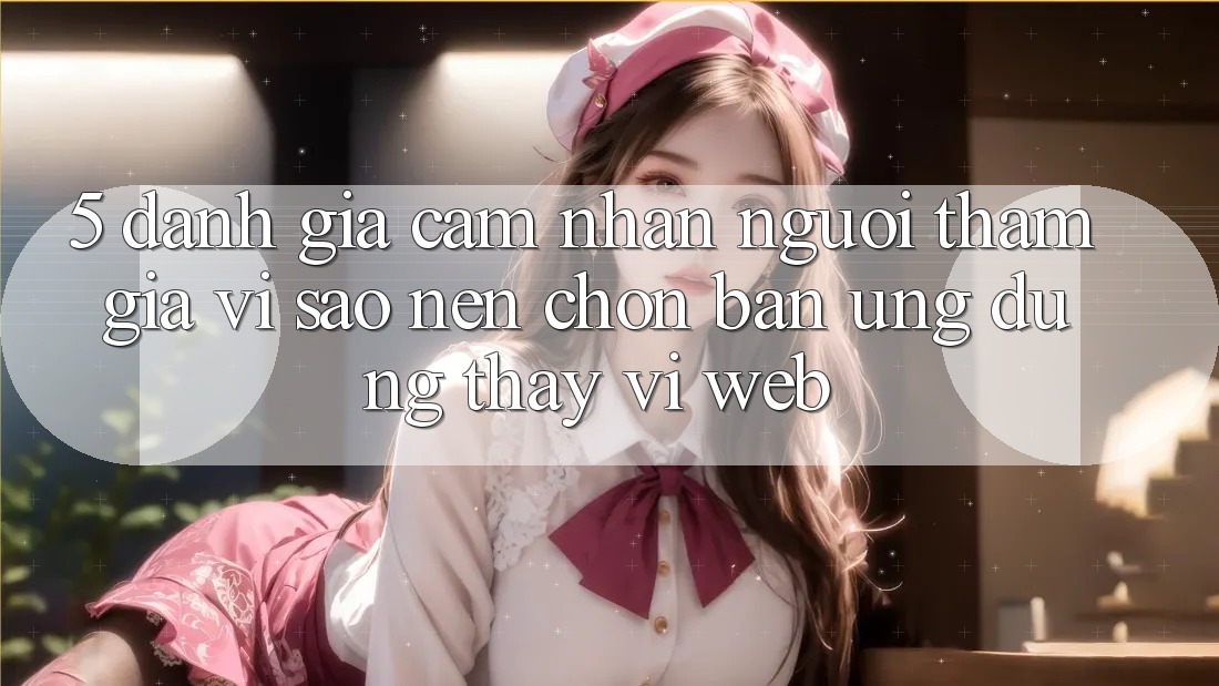 5. Đánh Giá Cảm nhận Người tham gia: Vì Sao Nên Chọn Bản Ứng dụng Thay Vì Web?