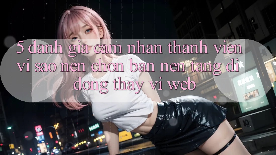 5. Đánh Giá Cảm nhận Thành viên: Vì Sao Nên Chọn Bản Nền tảng di động Thay Vì Web?
