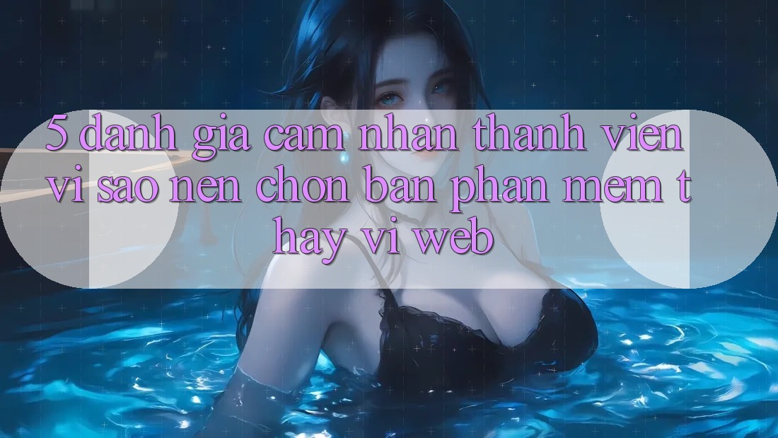 5. Đánh Giá Cảm nhận Thành viên: Vì Sao Nên Chọn Bản Phần mềm Thay Vì Web?
