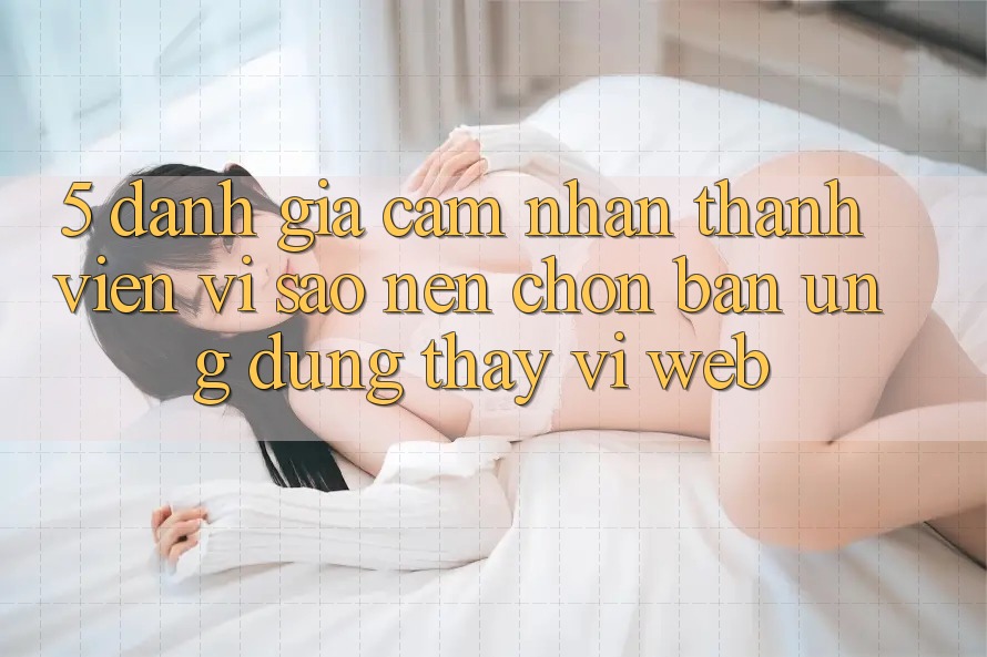 5. Đánh Giá Cảm nhận Thành viên: Vì Sao Nên Chọn Bản Ứng dụng Thay Vì Web?