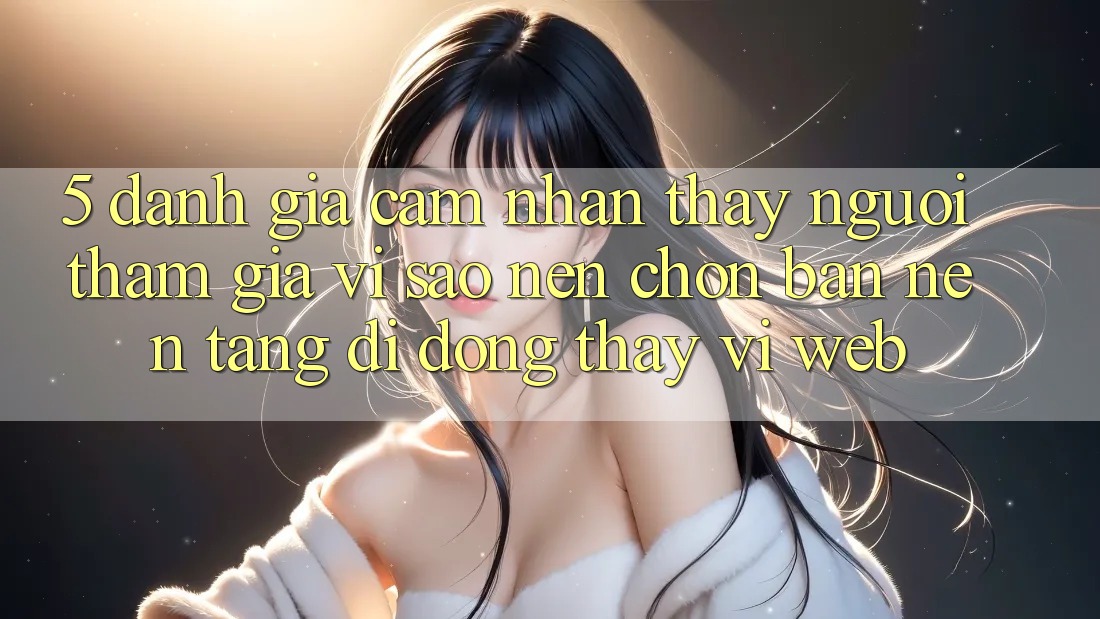 5. Đánh Giá Cảm nhận thấy Người tham gia: Vì Sao Nên Chọn Bản Nền tảng di động Thay Vì Web?