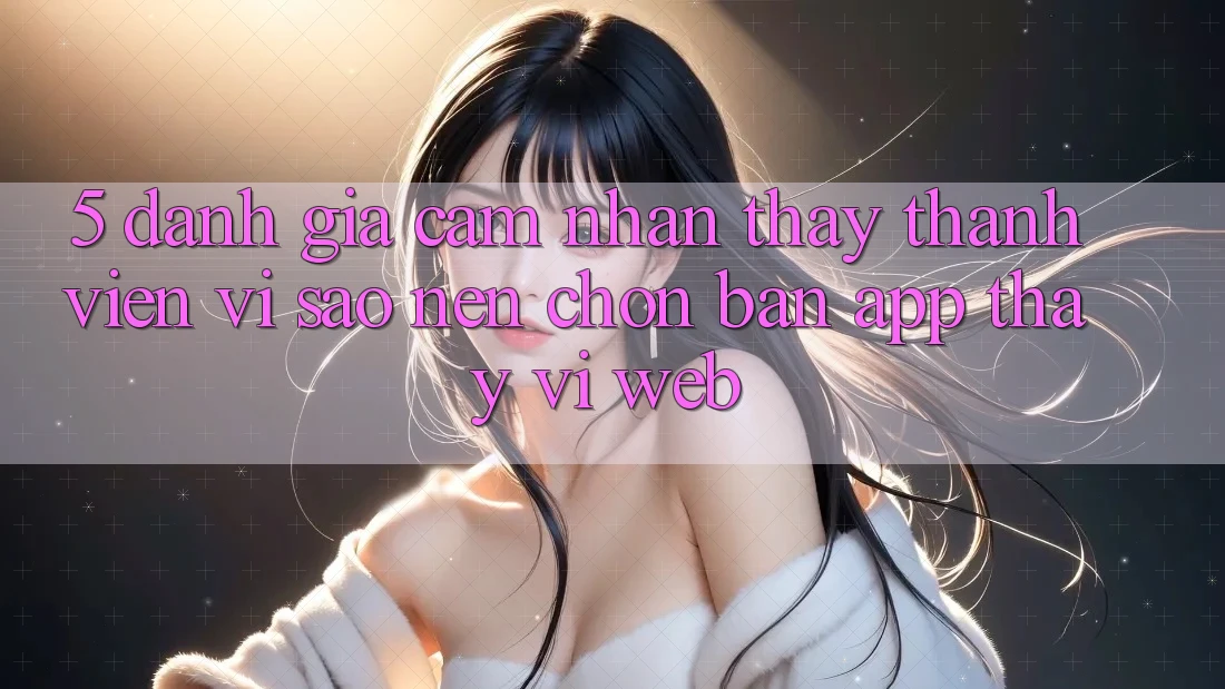 5. Đánh Giá Cảm nhận thấy Thành viên: Vì Sao Nên Chọn Bản App Thay Vì Web?