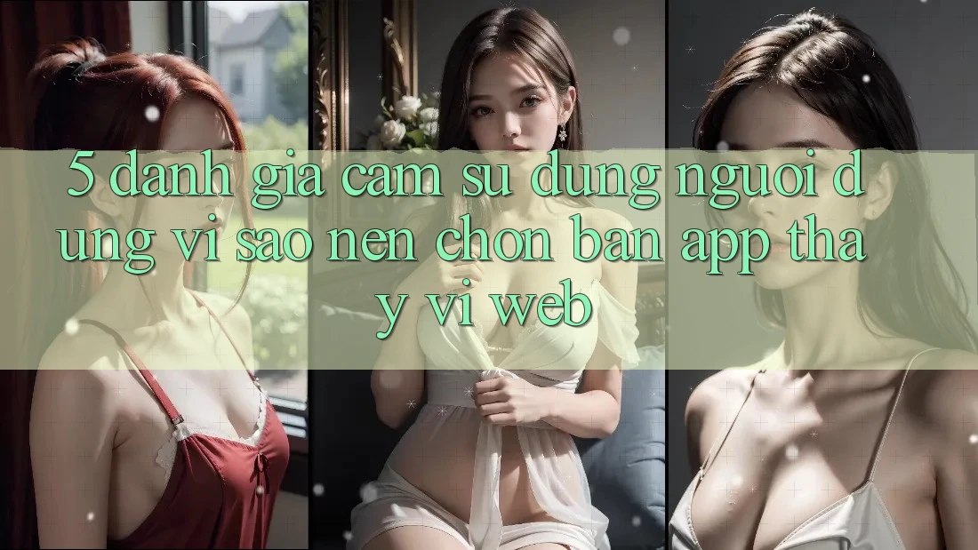 5. Đánh Giá Cảm sử dụng Người Dùng: Vì Sao Nên Chọn Bản App Thay Vì Web?