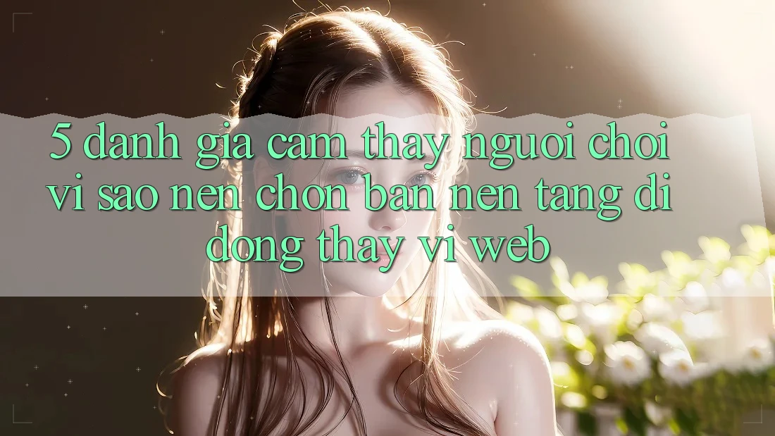 5. Đánh Giá Cảm thấy Người chơi: Vì Sao Nên Chọn Bản Nền tảng di động Thay Vì Web?