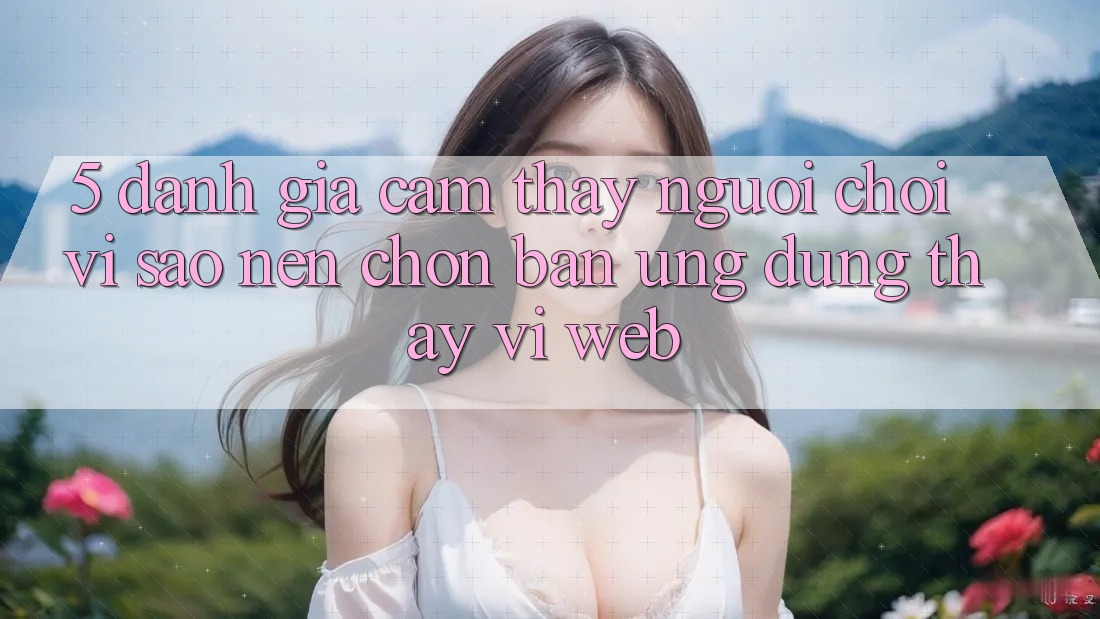 5. Đánh Giá Cảm thấy Người chơi: Vì Sao Nên Chọn Bản Ứng dụng Thay Vì Web?