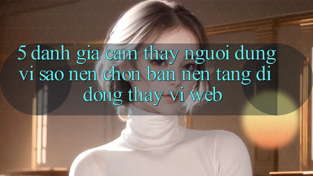 5. Đánh Giá Cảm thấy Người Dùng: Vì Sao Nên Chọn Bản Nền tảng di động Thay Vì Web?
