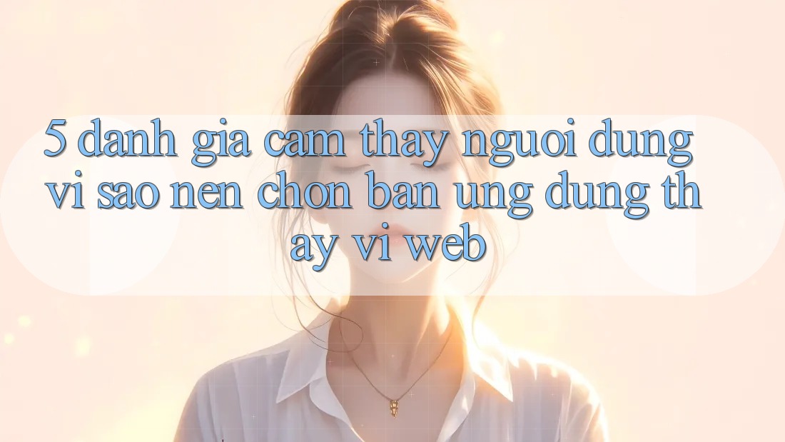 5. Đánh Giá Cảm thấy Người Dùng: Vì Sao Nên Chọn Bản Ứng dụng Thay Vì Web?