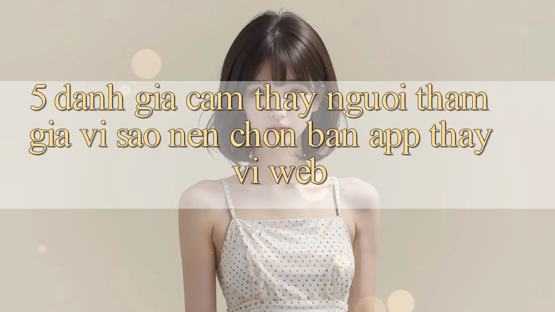5. Đánh Giá Cảm thấy Người tham gia: Vì Sao Nên Chọn Bản App Thay Vì Web?