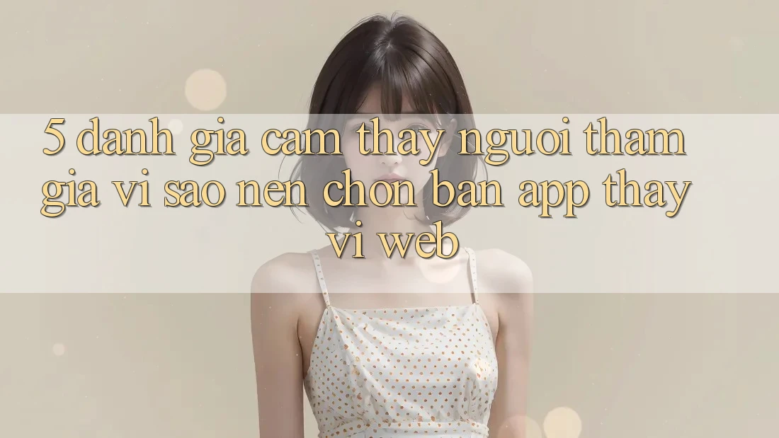 5. Đánh Giá Cảm thấy Người tham gia: Vì Sao Nên Chọn Bản App Thay Vì Web?