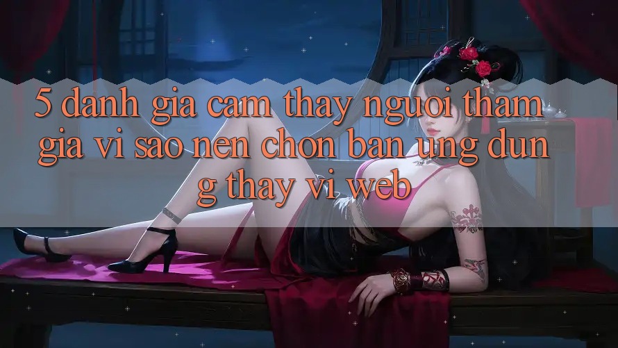 5. Đánh Giá Cảm thấy Người tham gia: Vì Sao Nên Chọn Bản Ứng dụng Thay Vì Web?