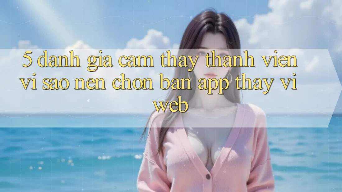 5. Đánh Giá Cảm thấy Thành viên: Vì Sao Nên Chọn Bản App Thay Vì Web?