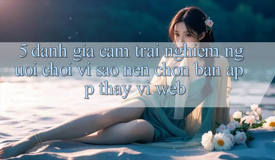 5. Đánh Giá Cảm trải nghiệm Người chơi: Vì Sao Nên Chọn Bản App Thay Vì Web?