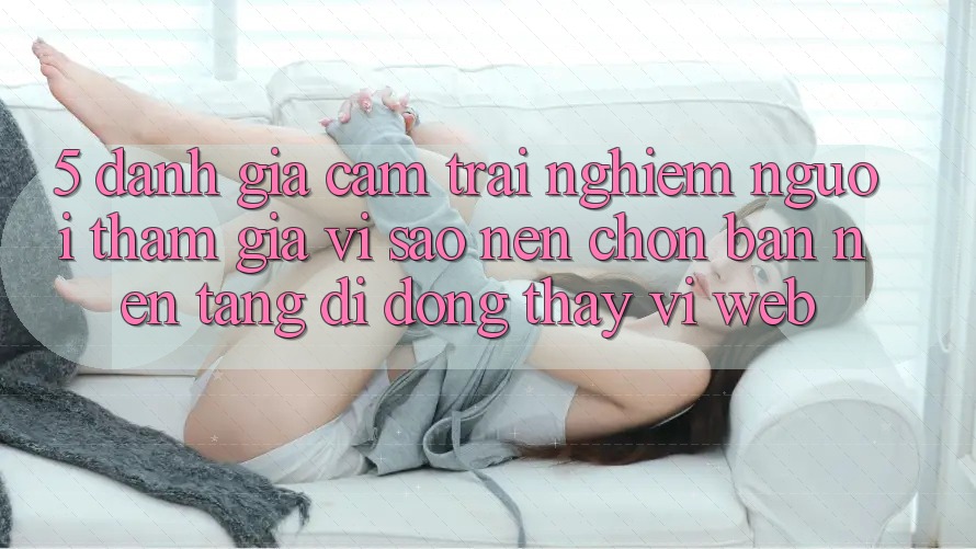 5. Đánh Giá Cảm trải nghiệm Người tham gia: Vì Sao Nên Chọn Bản Nền tảng di động Thay Vì Web?
