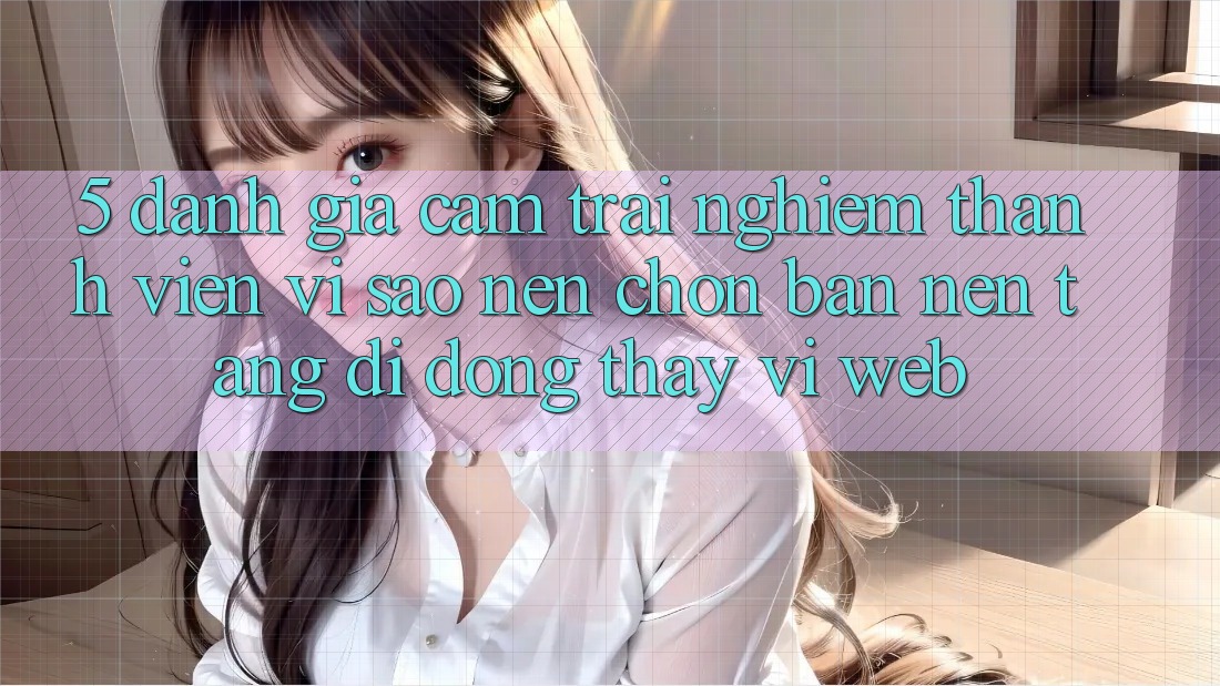 5. Đánh Giá Cảm trải nghiệm Thành viên: Vì Sao Nên Chọn Bản Nền tảng di động Thay Vì Web?