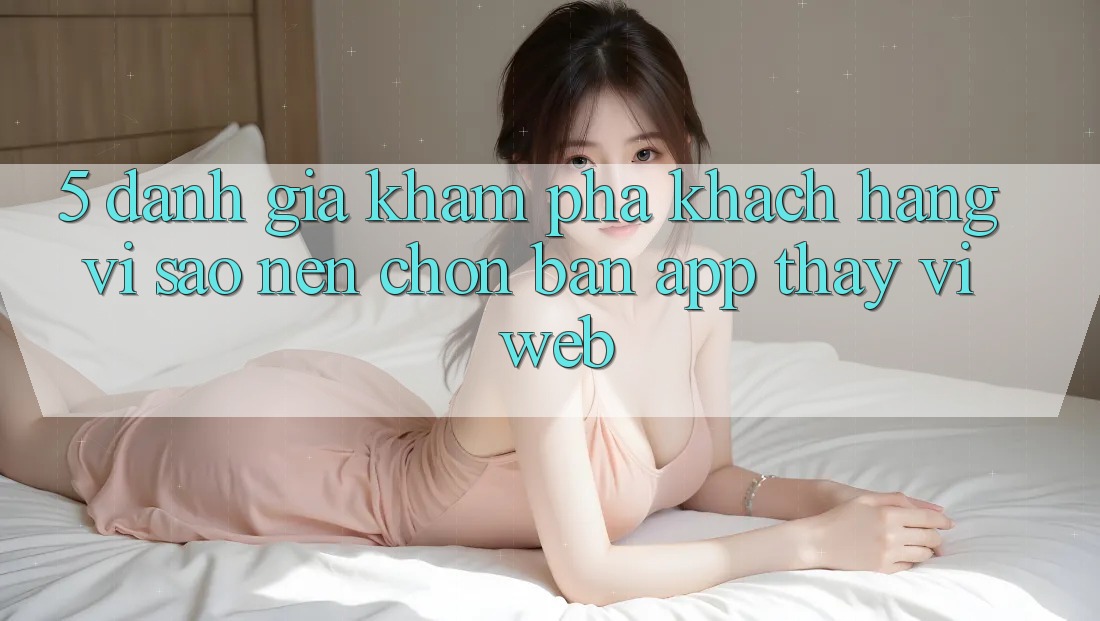 5. Đánh Giá Khám phá Khách hàng: Vì Sao Nên Chọn Bản App Thay Vì Web?