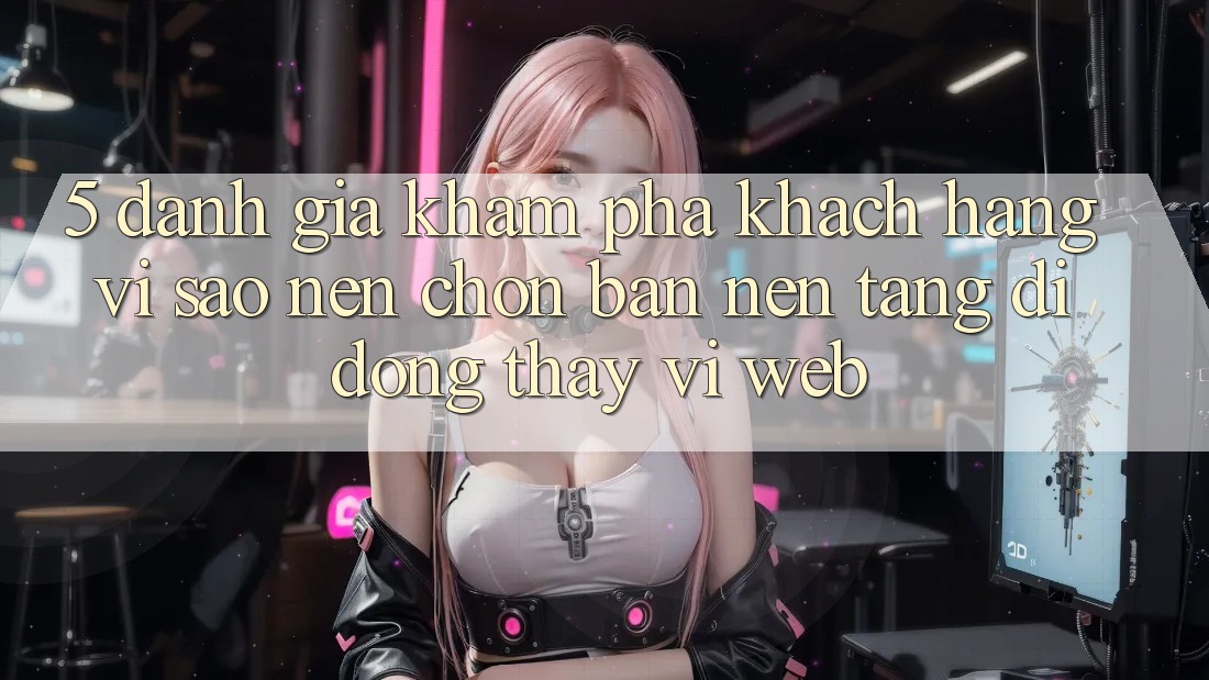 5. Đánh Giá Khám phá Khách hàng: Vì Sao Nên Chọn Bản Nền tảng di động Thay Vì Web?