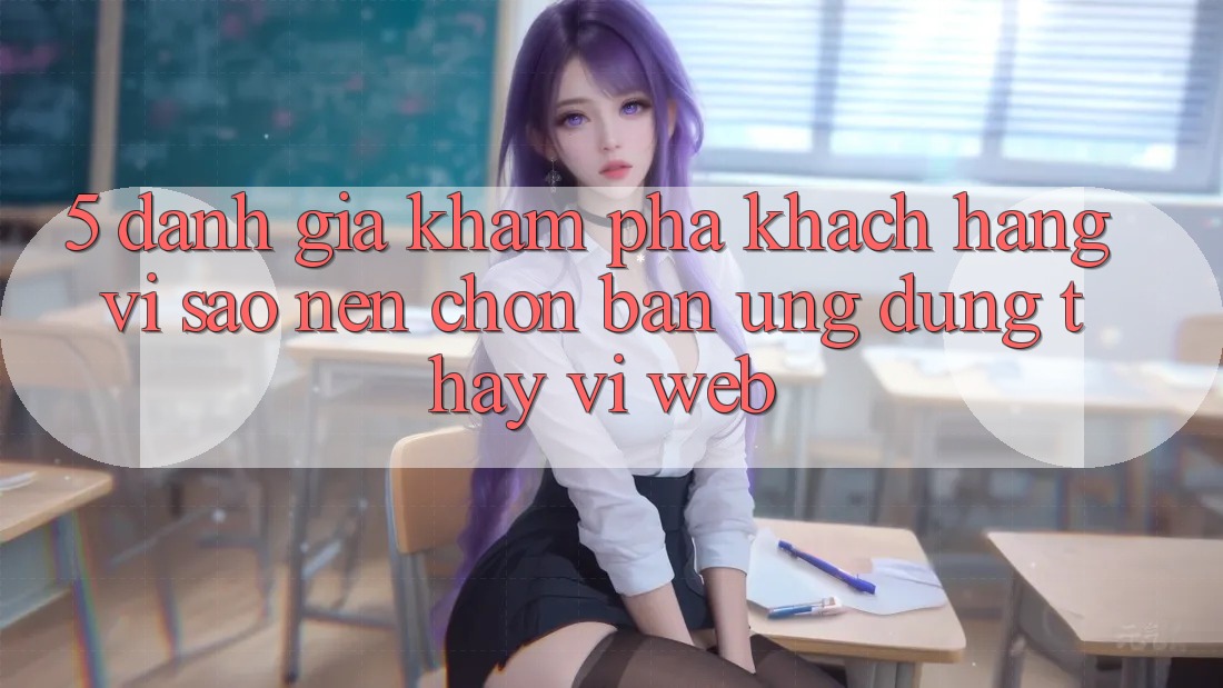 5. Đánh Giá Khám phá Khách hàng: Vì Sao Nên Chọn Bản Ứng dụng Thay Vì Web? 5. Đánh Giá Khám phá Khách hàng: Vì Sao Nên Chọn Bản Ứng dụng Thay Vì Web?