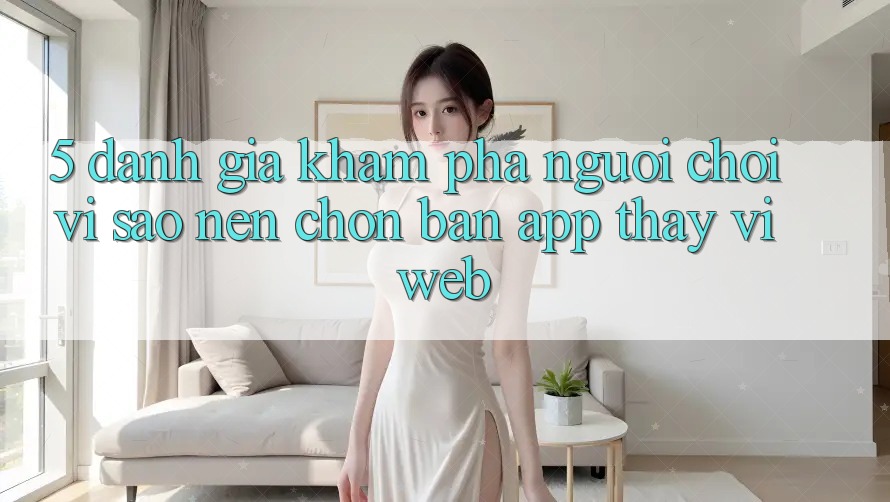 5. Đánh Giá Khám phá Người chơi: Vì Sao Nên Chọn Bản App Thay Vì Web?