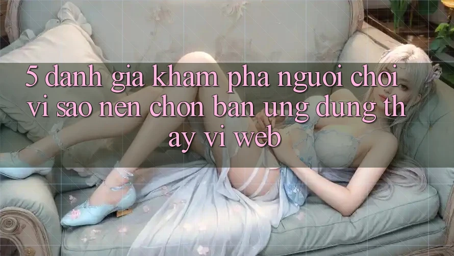 5. Đánh Giá Khám phá Người chơi: Vì Sao Nên Chọn Bản Ứng dụng Thay Vì Web?