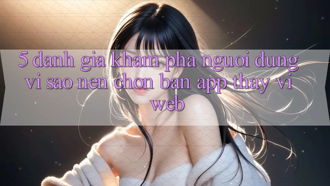 5. Đánh Giá Khám phá Người Dùng: Vì Sao Nên Chọn Bản App Thay Vì Web?