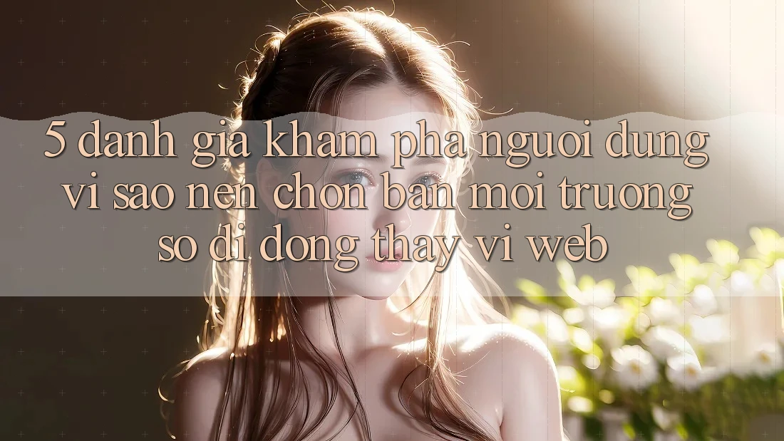 5. Đánh Giá Khám phá Người Dùng: Vì Sao Nên Chọn Bản Môi trường số di động Thay Vì Web?