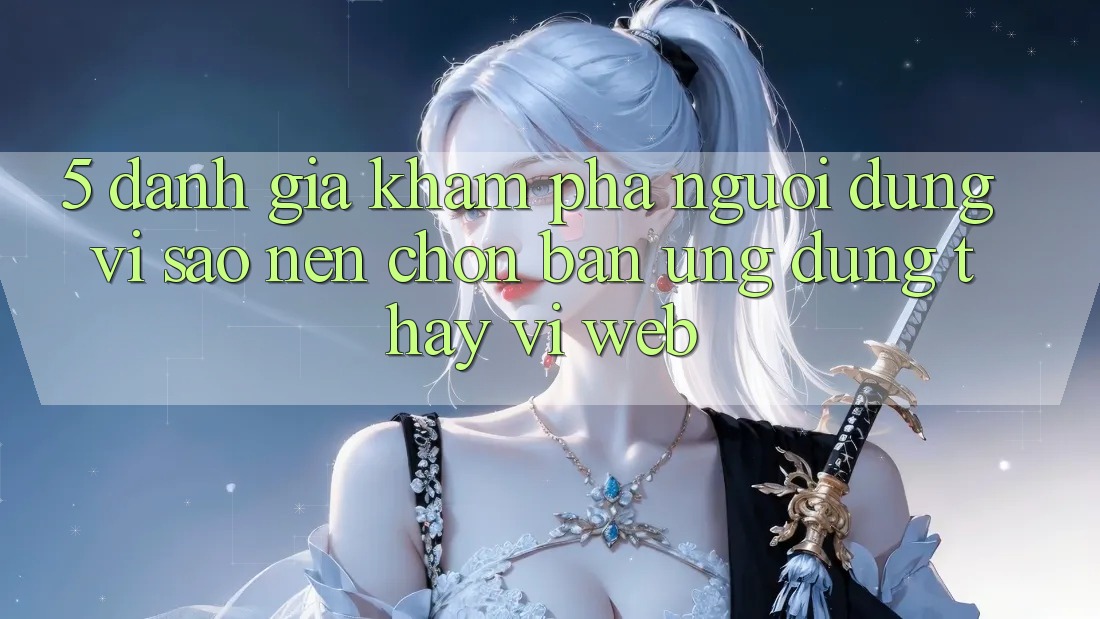 5. Đánh Giá Khám phá Người Dùng: Vì Sao Nên Chọn Bản Ứng dụng Thay Vì Web? 5. Đánh Giá Khám phá Người Dùng: Vì Sao Nên Chọn Bản Ứng dụng Thay Vì Web?